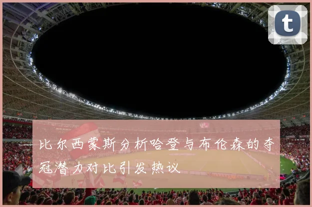 比尔西蒙斯分析哈登与布伦森的夺冠潜力对比引发热议