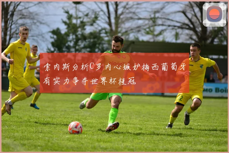 索内斯分析C罗内心嫉妒梅西葡萄牙有实力争夺世界杯桂冠