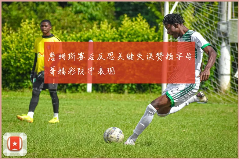 詹姆斯赛后反思关键失误赞扬字母哥精彩防守表现