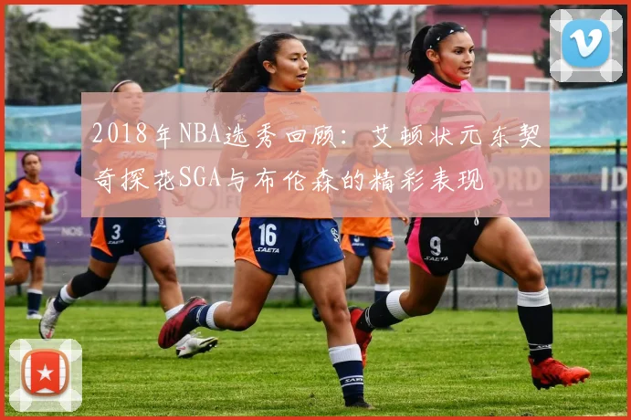 2018年NBA选秀回顾：艾顿状元东契奇探花SGA与布伦森的精彩表现