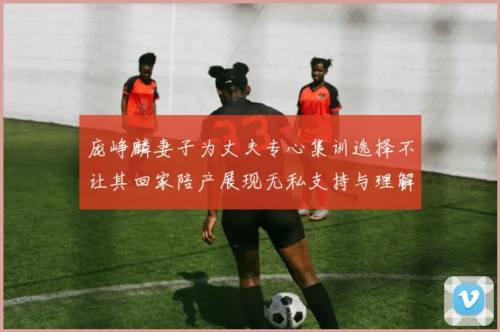 庞峥麟妻子为丈夫专心集训选择不让其回家陪产展现无私支持与理解