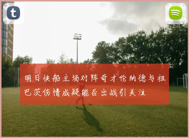 明日快船主场对阵奇才伦纳德与祖巴茨伤情成疑能否出战引关注