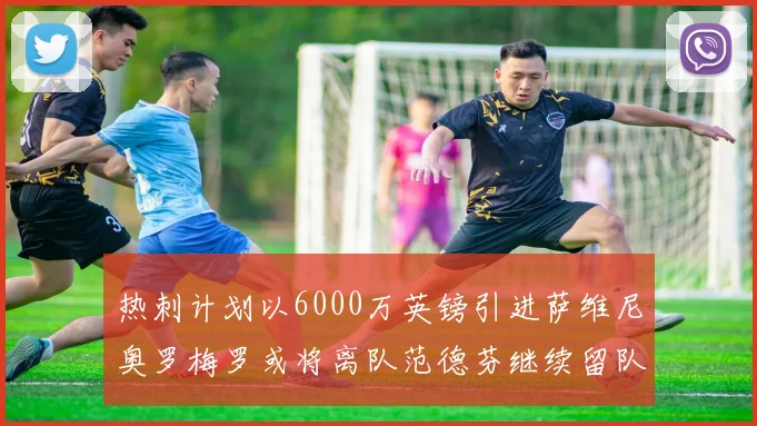 热刺计划以6000万英镑引进萨维尼奥罗梅罗或将离队范德芬继续留队