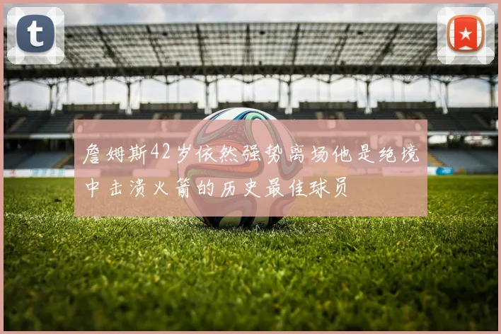 詹姆斯42岁依然强势离场他是绝境中击溃火箭的历史最佳球员