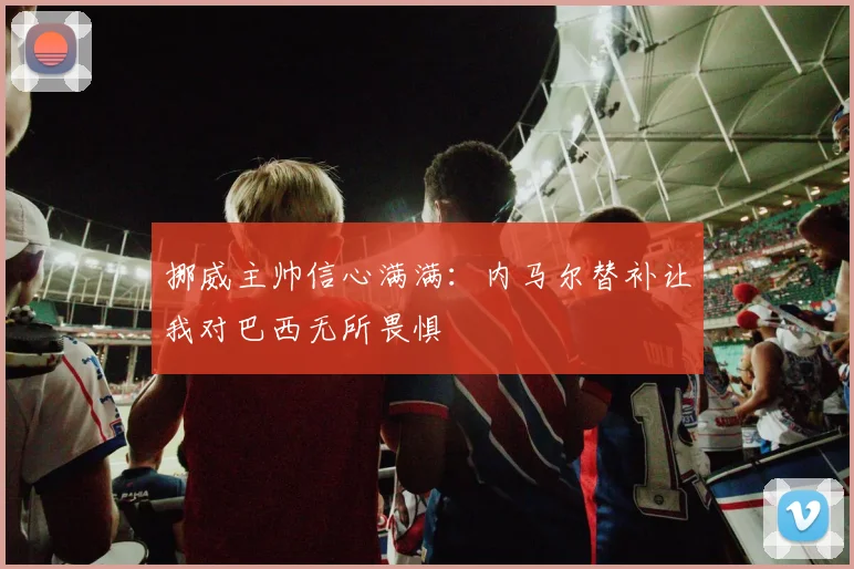 挪威主帅信心满满：内马尔替补让我对巴西无所畏惧