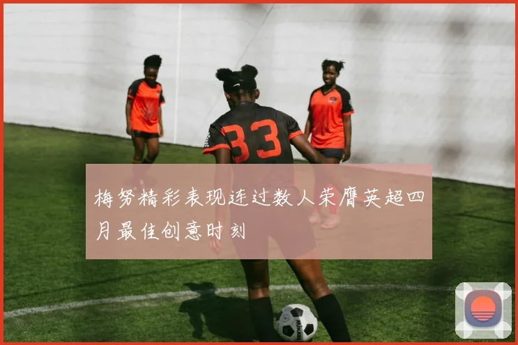 梅努精彩表现连过数人荣膺英超四月最佳创意时刻