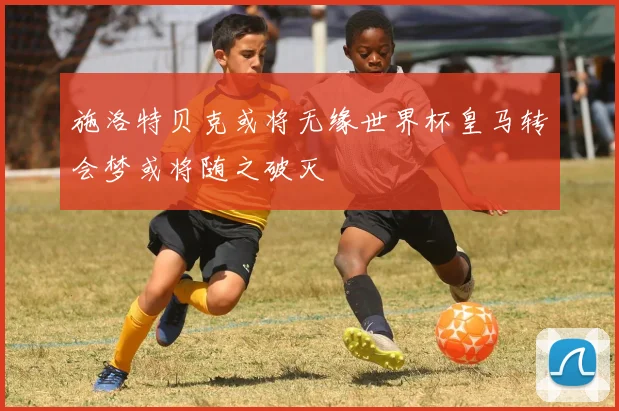 施洛特贝克或将无缘世界杯皇马转会梦或将随之破灭