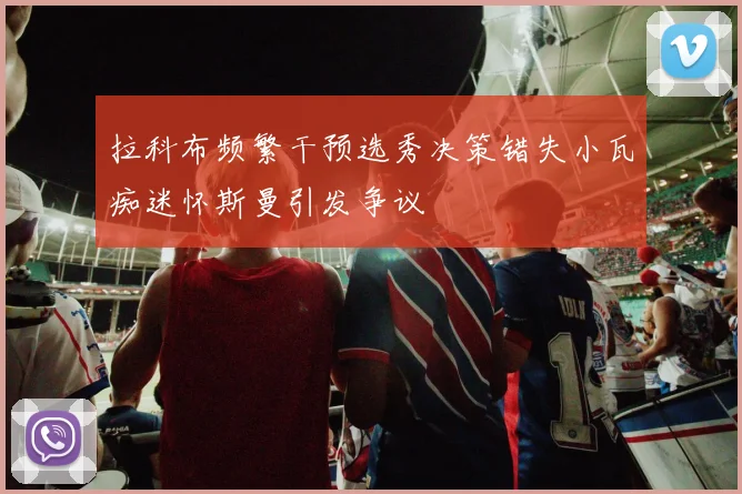 拉科布频繁干预选秀决策错失小瓦痴迷怀斯曼引发争议