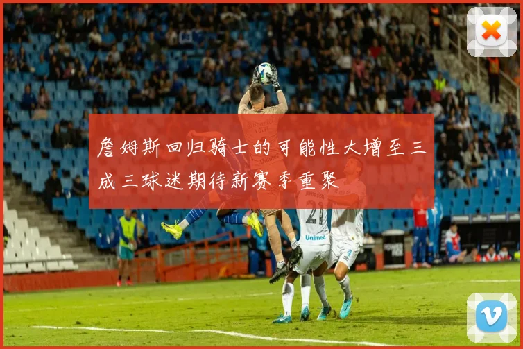 詹姆斯回归骑士的可能性大增至三成三球迷期待新赛季重聚