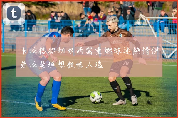 卡拉格称切尔西需重燃球迷热情伊劳拉是理想教练人选
