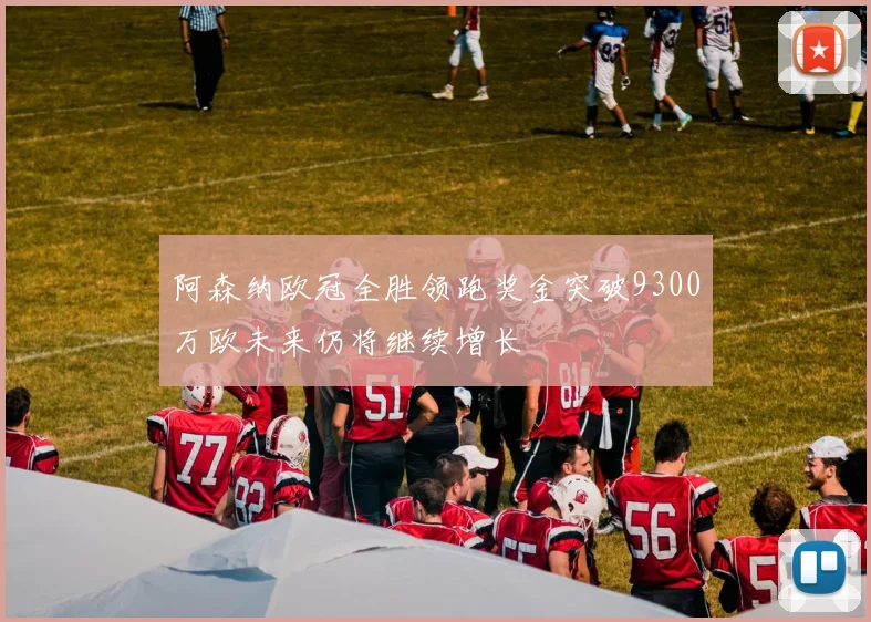 阿森纳欧冠全胜领跑奖金突破9300万欧未来仍将继续增长