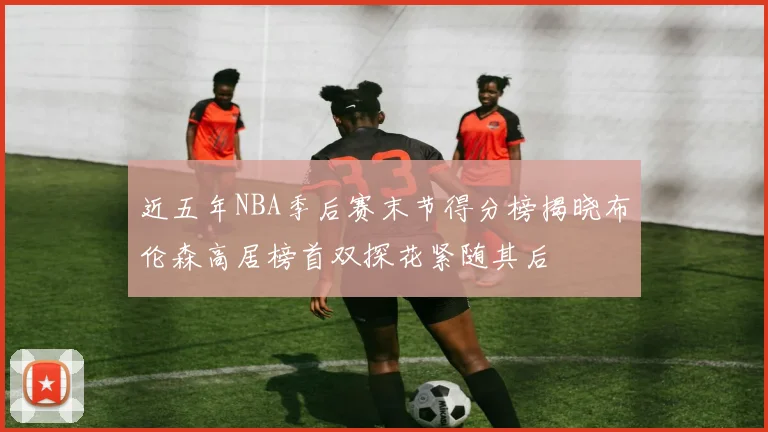 近五年NBA季后赛末节得分榜揭晓布伦森高居榜首双探花紧随其后