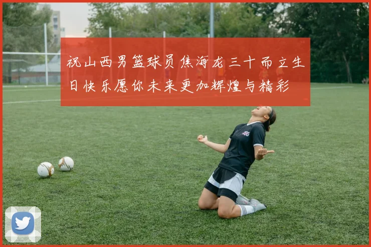 祝山西男篮球员焦海龙三十而立生日快乐愿你未来更加辉煌与精彩