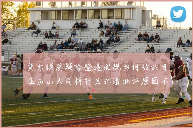 费尔顿质疑哈登造犯规为何被认可亚历山大同样行为却遭批评原因不明
