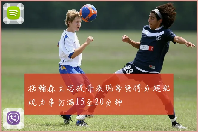 杨瀚森立志提升表现每场得分超犯规力争打满15至20分钟