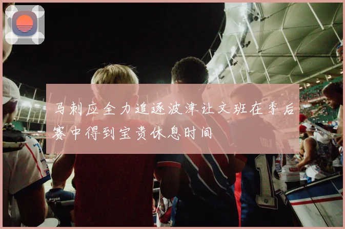 马刺应全力追逐波津让文班在季后赛中得到宝贵休息时间