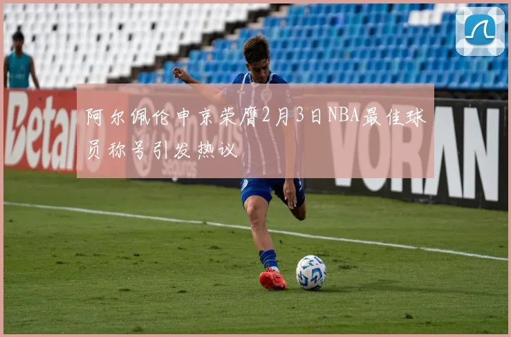 阿尔佩伦申京荣膺2月3日NBA最佳球员称号引发热议
