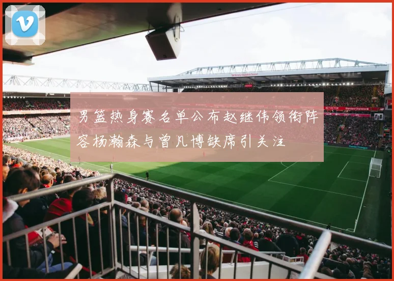 男篮热身赛名单公布赵继伟领衔阵容杨瀚森与曾凡博缺席引关注