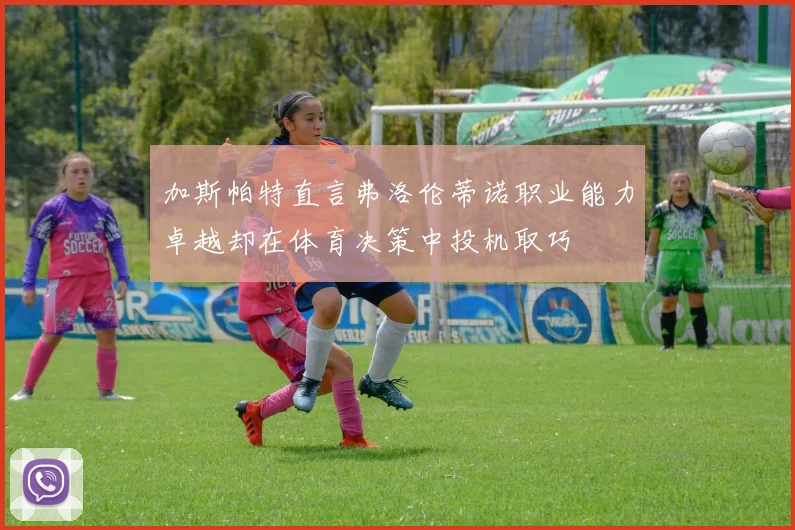 加斯帕特直言弗洛伦蒂诺职业能力卓越却在体育决策中投机取巧