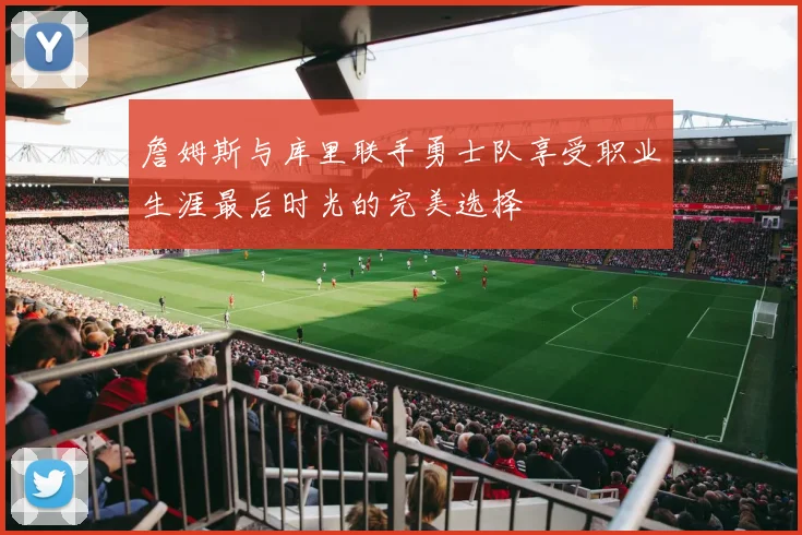 詹姆斯与库里联手勇士队享受职业生涯最后时光的完美选择