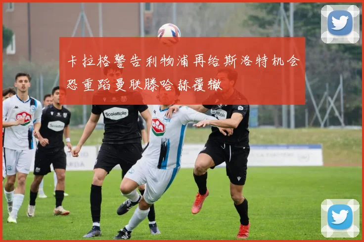 卡拉格警告利物浦再给斯洛特机会恐重蹈曼联滕哈赫覆辙