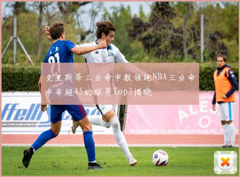克里斯蒂三分命中数领跑NBA三分命中率超45的球员Top3揭晓