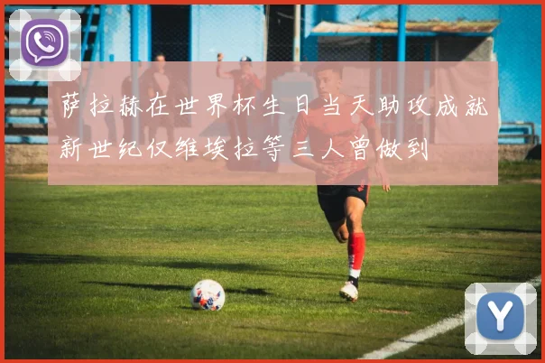萨拉赫在世界杯生日当天助攻成就新世纪仅维埃拉等三人曾做到