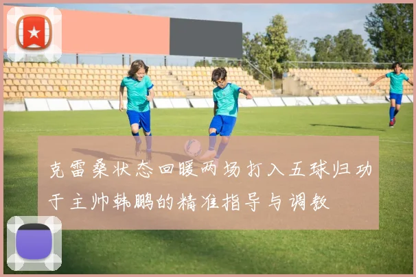 克雷桑状态回暖两场打入五球归功于主帅韩鹏的精准指导与调教