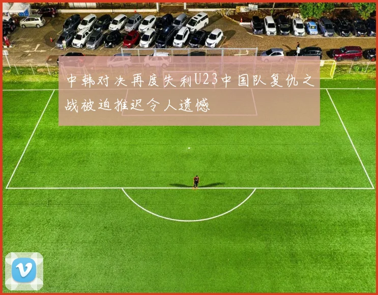中韩对决再度失利U23中国队复仇之战被迫推迟令人遗憾