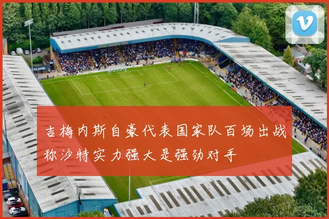 吉梅内斯自豪代表国家队百场出战称沙特实力强大是强劲对手