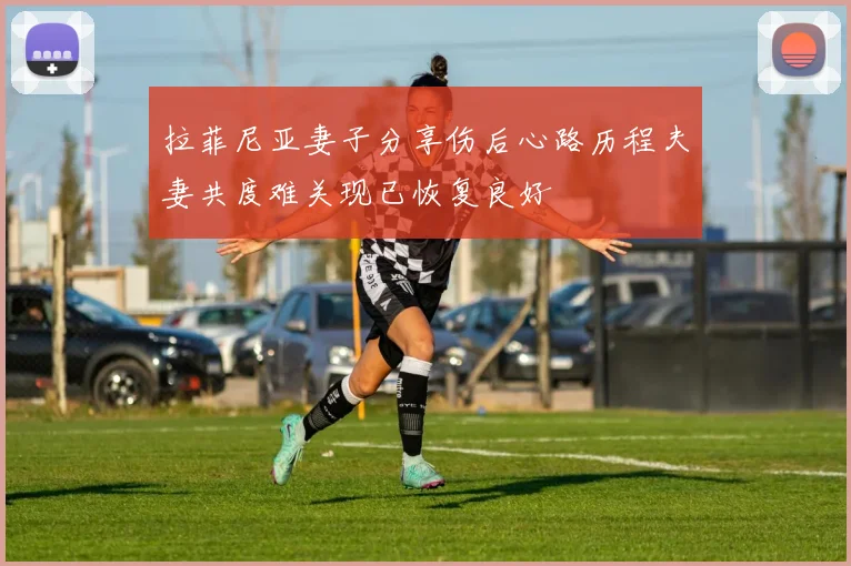 拉菲尼亚妻子分享伤后心路历程夫妻共度难关现已恢复良好