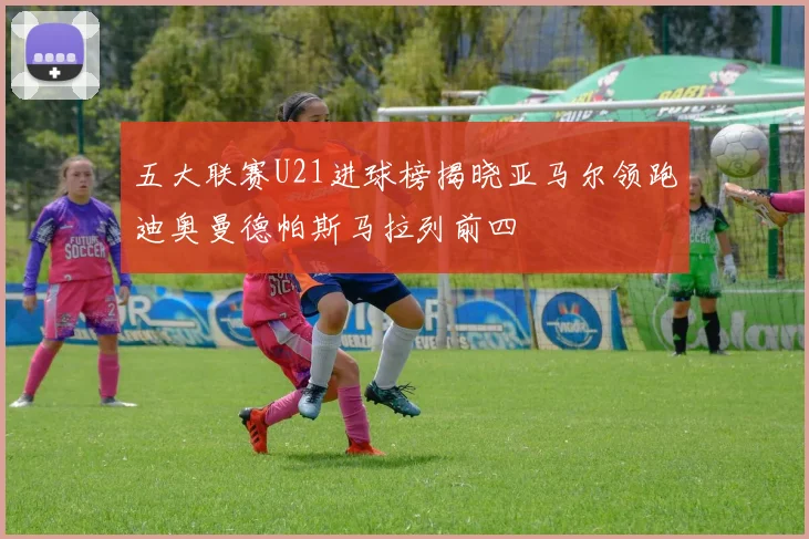 五大联赛U21进球榜揭晓亚马尔领跑迪奥曼德帕斯马拉列前四